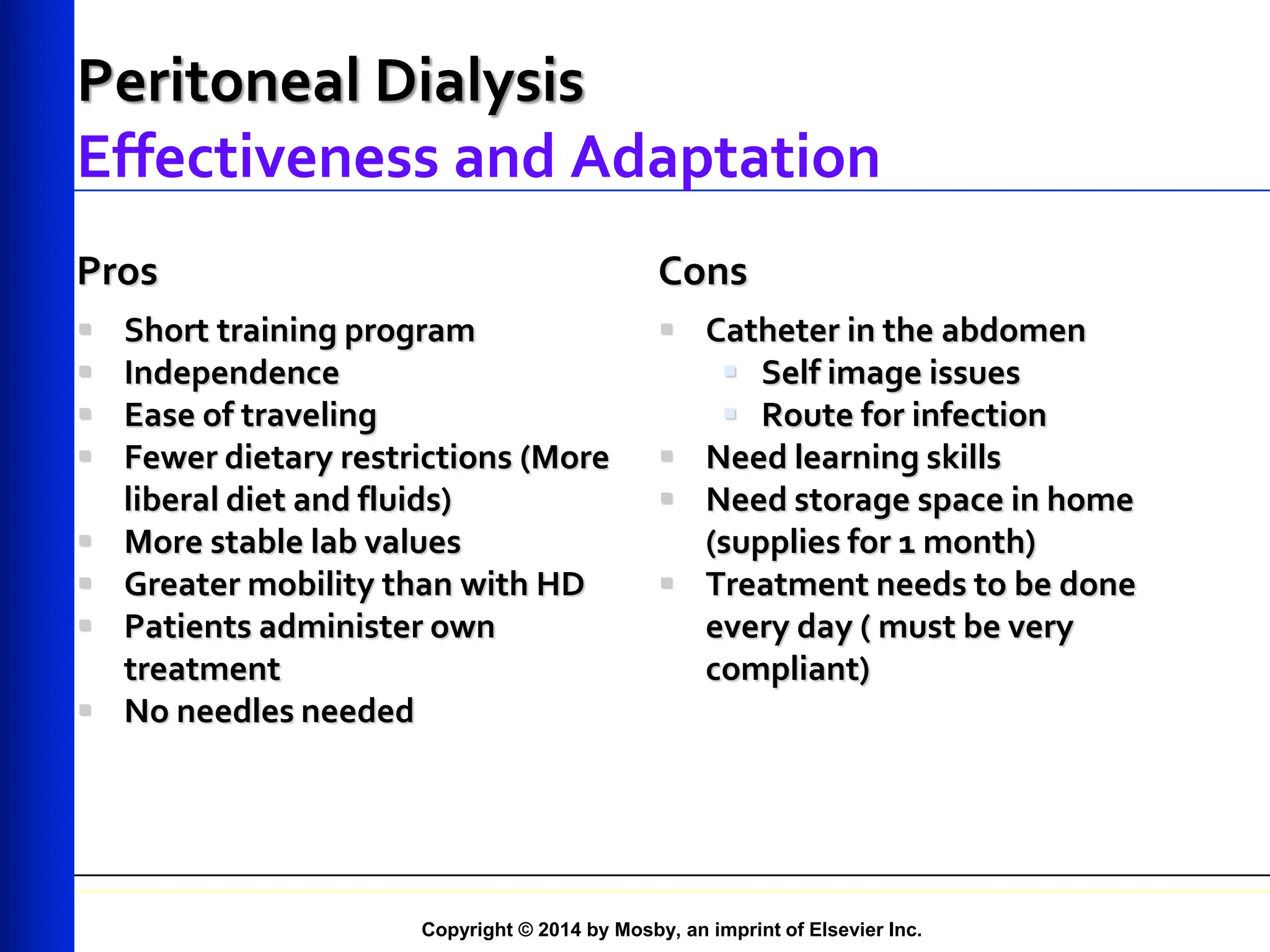 Copyright © 2014 by Mosby, an imprint of Elsevier Inc.
Peritoneal Dialysis
Effectiveness and Adaptation
Pros
 Short training program
 Independence
 Ease of traveling
 Fewer dietary restrictions (More
liberal diet and fluids)
 More stable lab values
 Greater mobility than with HD
 Patients administer own
treatment
 No needles needed
Cons
 Catheter in the abdomen
 Self image issues
 Route for infection
 Need learning skills
 Need storage space in home
(supplies for 1 month)
 Treatment needs to be done
every day ( must be very
compliant)
 