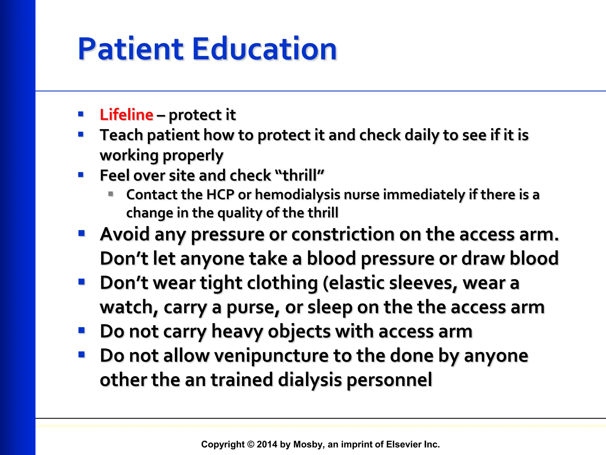 Copyright © 2014 by Mosby, an imprint of Elsevier Inc.
Patient Education
 Lifeline – protect it
 Teach patient how to protect it and check daily to see if it is
working properly
 Feel over site and check “thrill”
 Contact the HCP or hemodialysis nurse immediately if there is a
change in the quality of the thrill
 Avoid any pressure or constriction on the access arm.
Don’t let anyone take a blood pressure or draw blood
 Don’t wear tight clothing (elastic sleeves, wear a
watch, carry a purse, or sleep on the the access arm
 Do not carry heavy objects with access arm
 Do not allow venipuncture to the done by anyone
other the an trained dialysis personnel
 