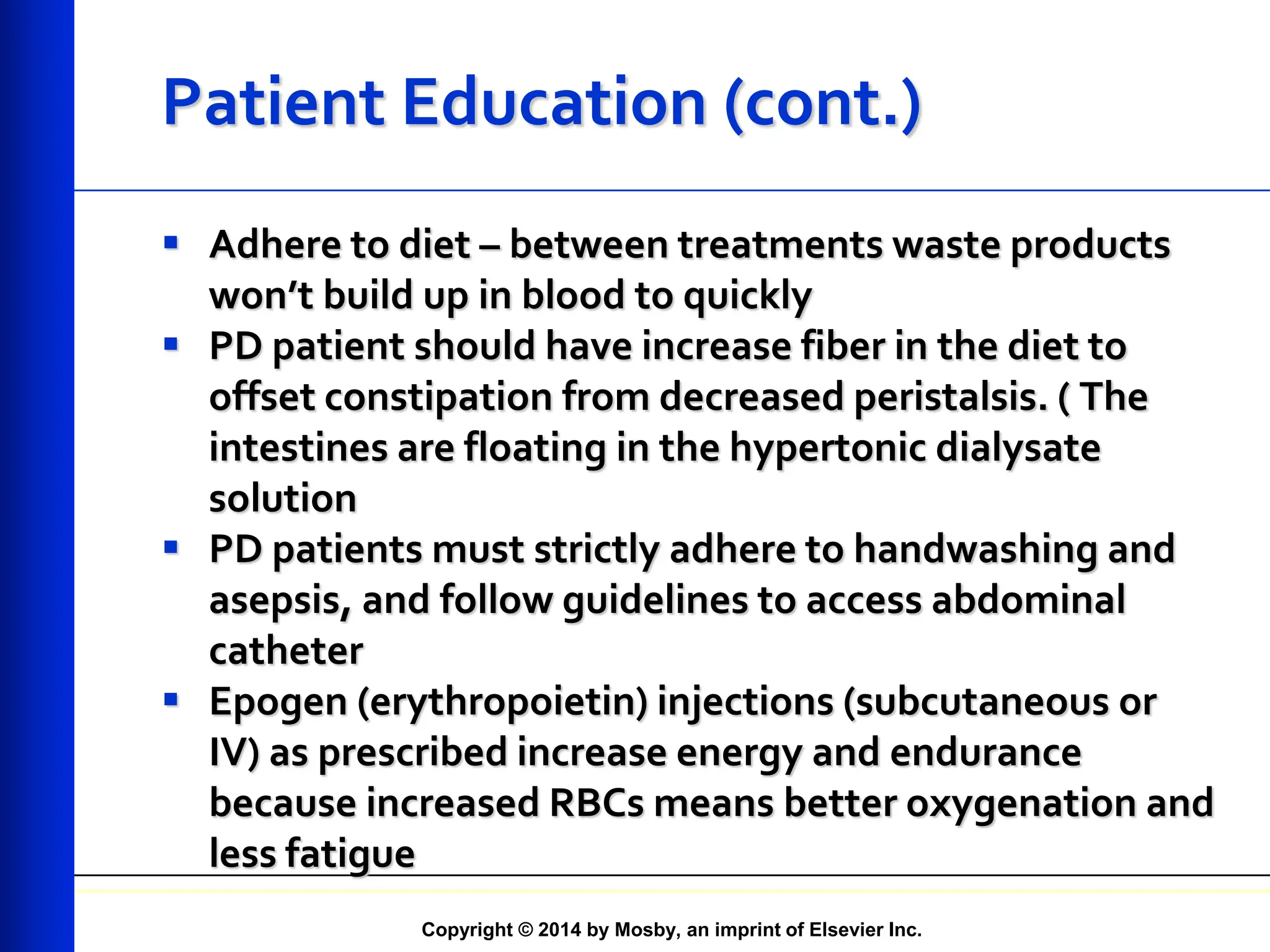 Copyright © 2014 by Mosby, an imprint of Elsevier Inc.
Patient Education (cont.)
 Adhere to diet – between treatments waste products
won’t build up in blood to quickly
 PD patient should have increase fiber in the diet to
offset constipation from decreased peristalsis. ( The
intestines are floating in the hypertonic dialysate
solution
 PD patients must strictly adhere to handwashing and
asepsis, and follow guidelines to access abdominal
catheter
 Epogen (erythropoietin) injections (subcutaneous or
IV) as prescribed increase energy and endurance
because increased RBCs means better oxygenation and
less fatigue
 