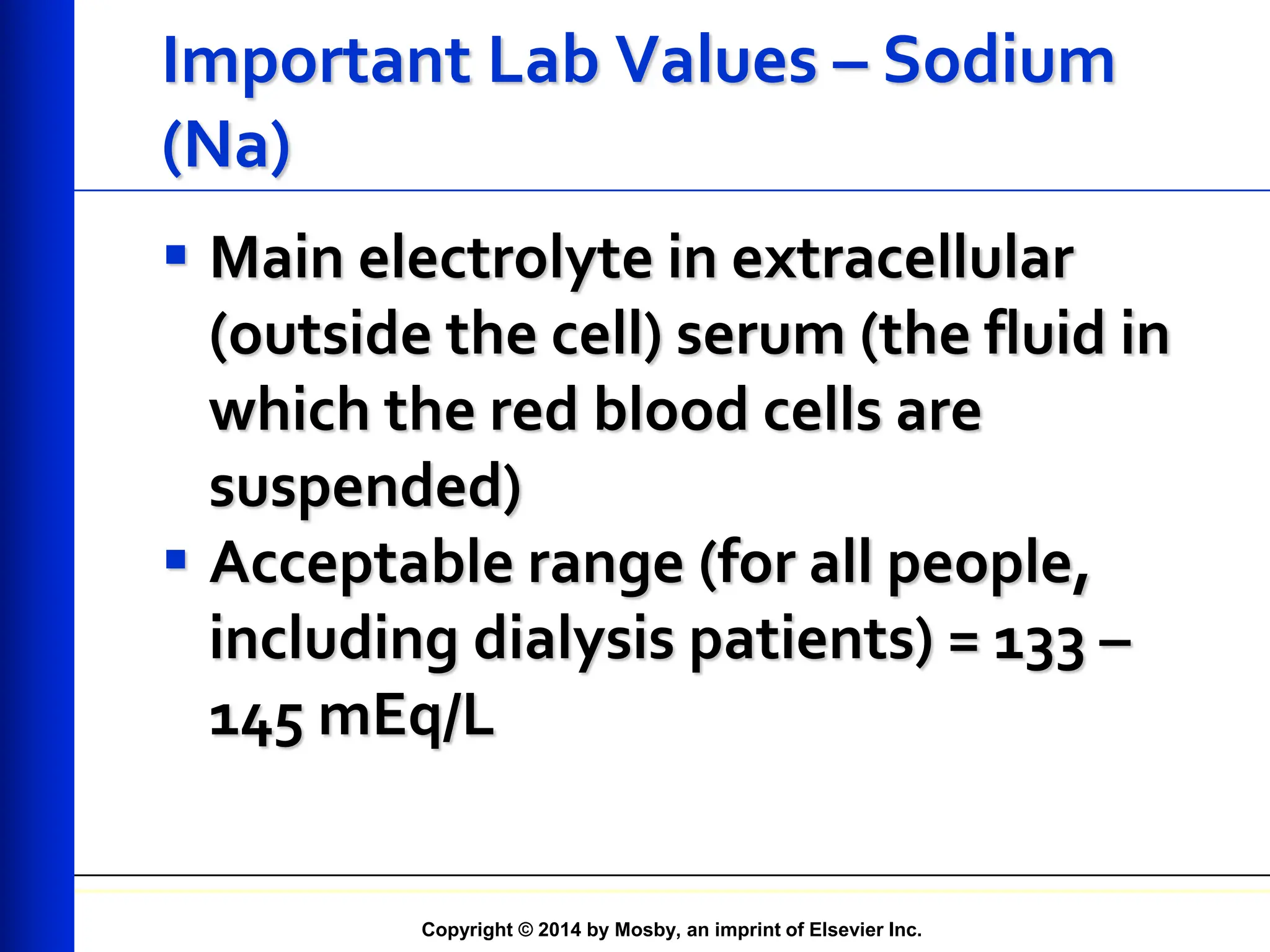 Copyright © 2014 by Mosby, an imprint of Elsevier Inc.
Important Lab Values – Sodium
(Na)
 Main electrolyte in extracellular
(outside the cell) serum (the fluid in
which the red blood cells are
suspended)
 Acceptable range (for all people,
including dialysis patients) = 133 –
145 mEq/L
 