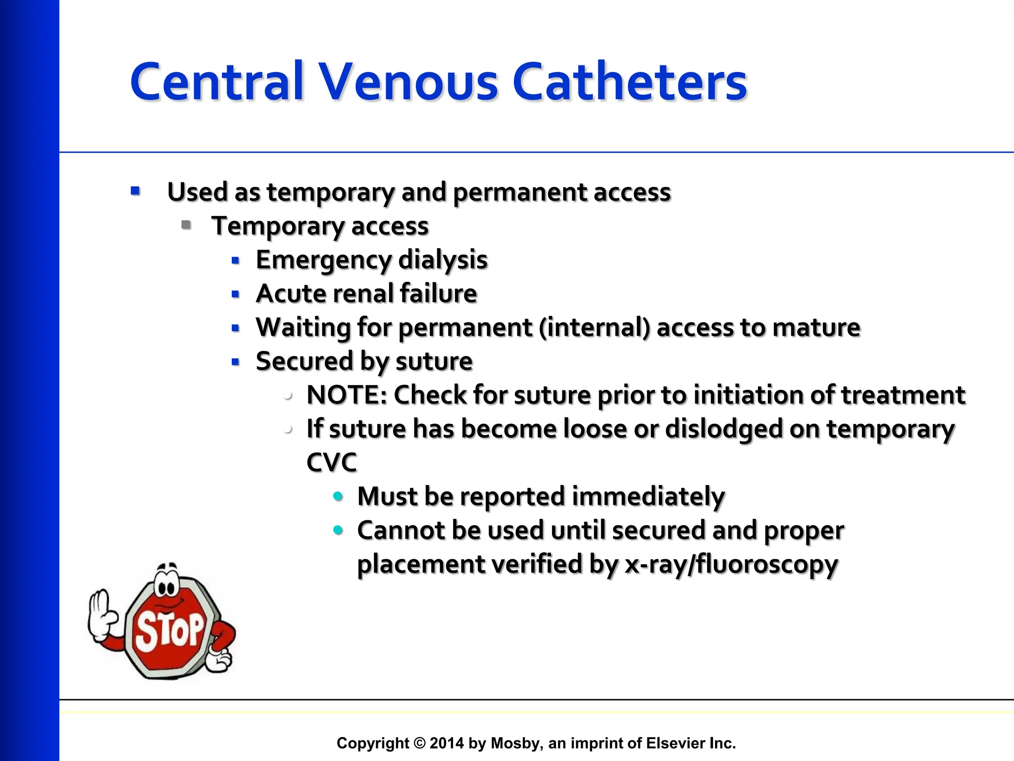 Copyright © 2014 by Mosby, an imprint of Elsevier Inc.
Central Venous Catheters
 Used as temporary and permanent access
 Temporary access
 Emergency dialysis
 Acute renal failure
 Waiting for permanent (internal) access to mature
 Secured by suture
• NOTE: Check for suture prior to initiation of treatment
• If suture has become loose or dislodged on temporary
CVC
• Must be reported immediately
• Cannot be used until secured and proper
placement verified by x-ray/fluoroscopy
 
