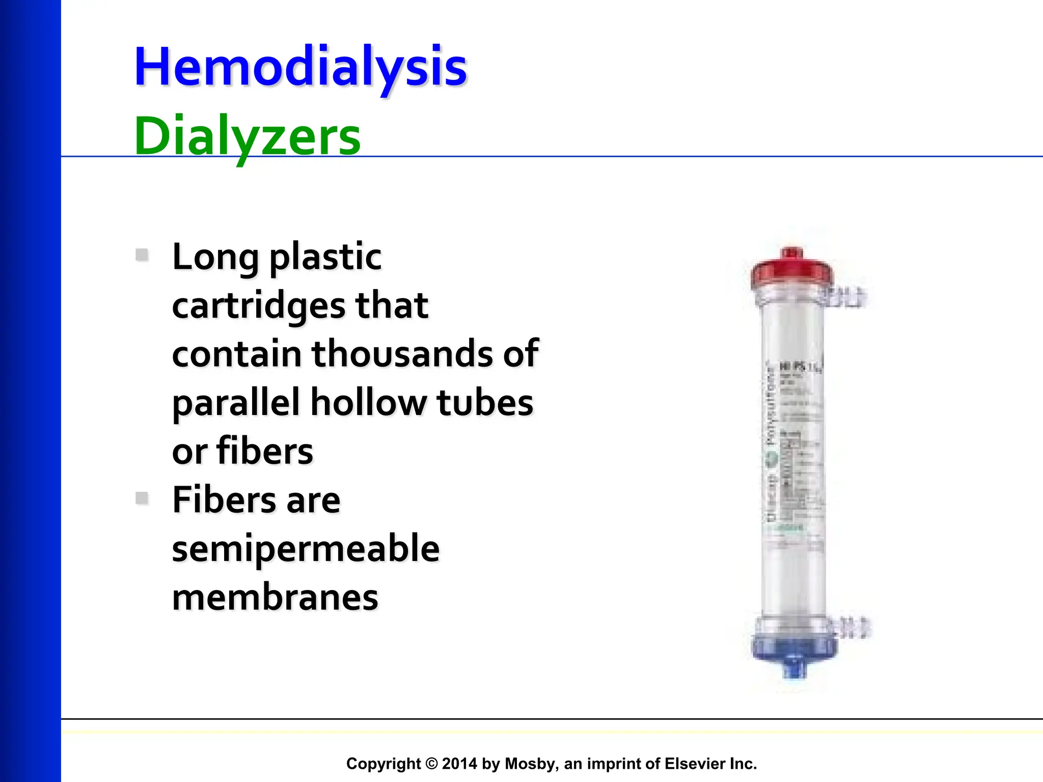 Copyright © 2014 by Mosby, an imprint of Elsevier Inc.
Hemodialysis
Dialyzers
 Long plastic
cartridges that
contain thousands of
parallel hollow tubes
or fibers
 Fibers are
semipermeable
membranes
 