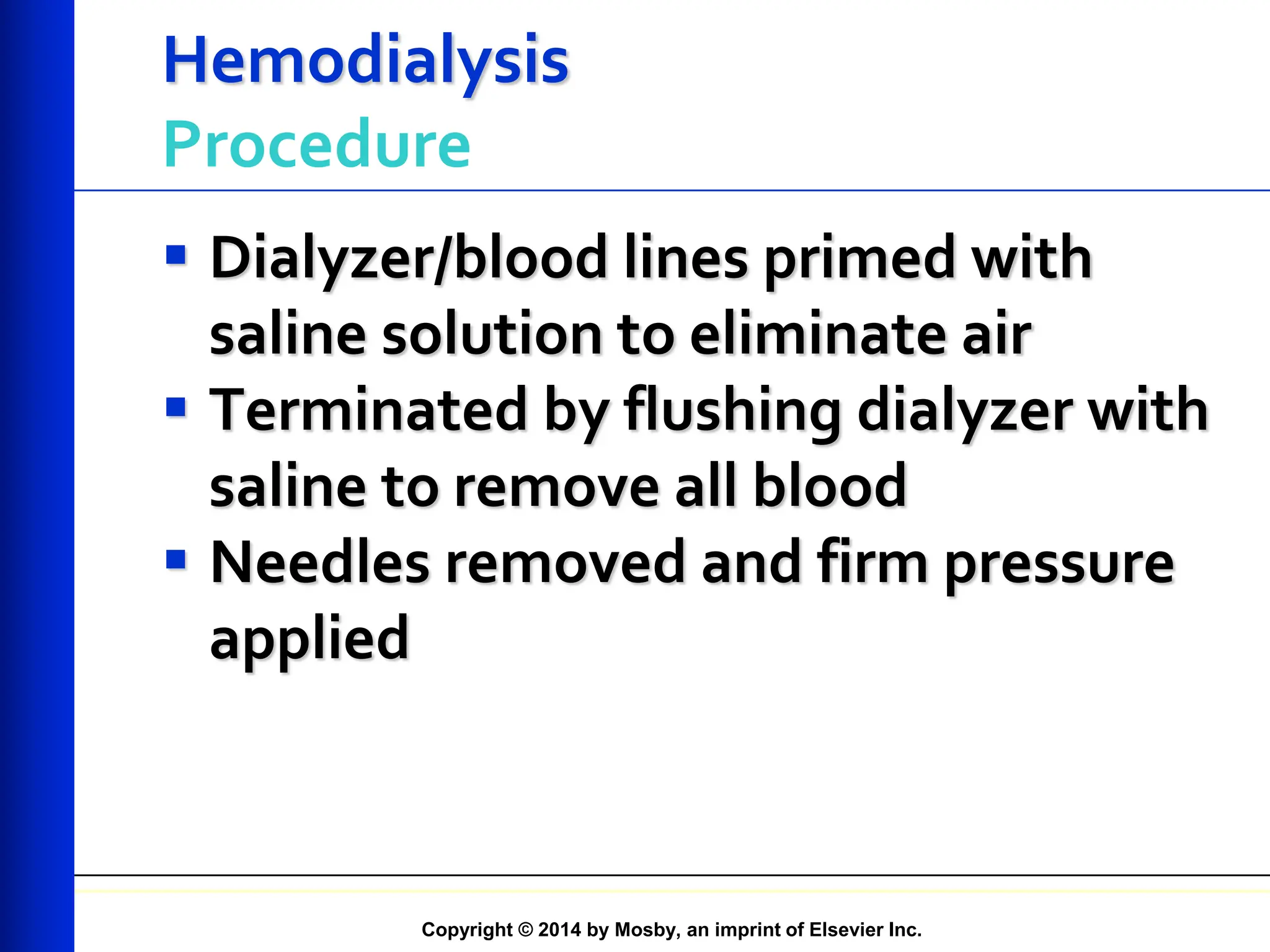 Copyright © 2014 by Mosby, an imprint of Elsevier Inc.
Hemodialysis
Procedure
 Dialyzer/blood lines primed with
saline solution to eliminate air
 Terminated by flushing dialyzer with
saline to remove all blood
 Needles removed and firm pressure
applied
 