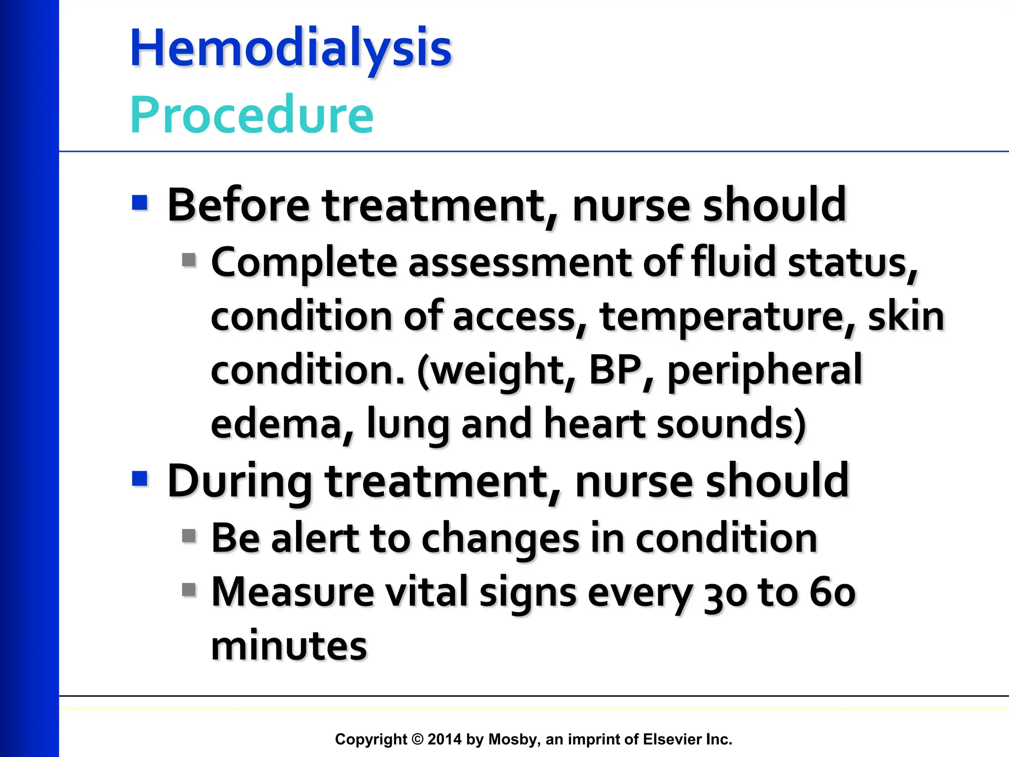 Copyright © 2014 by Mosby, an imprint of Elsevier Inc.
Hemodialysis
Procedure
 Before treatment, nurse should
 Complete assessment of fluid status,
condition of access, temperature, skin
condition. (weight, BP, peripheral
edema, lung and heart sounds)
 During treatment, nurse should
 Be alert to changes in condition
 Measure vital signs every 30 to 60
minutes
 