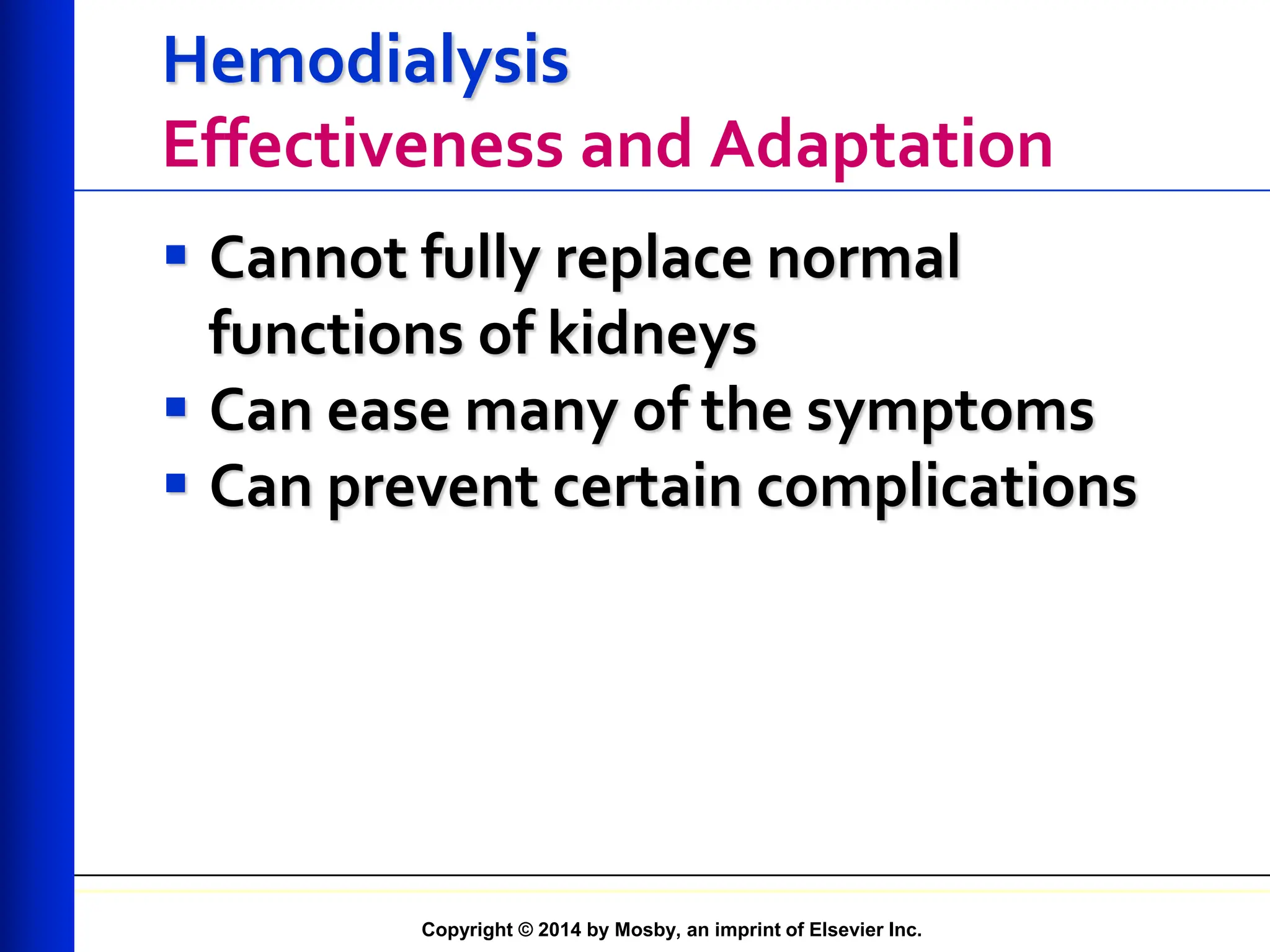 Copyright © 2014 by Mosby, an imprint of Elsevier Inc.
Hemodialysis
Effectiveness and Adaptation
 Cannot fully replace normal
functions of kidneys
 Can ease many of the symptoms
 Can prevent certain complications
 