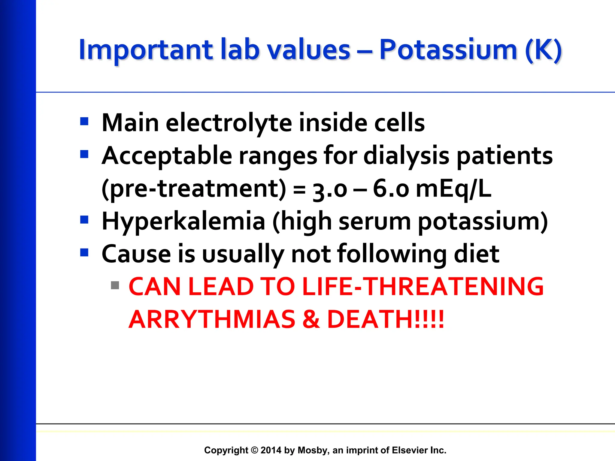 Copyright © 2014 by Mosby, an imprint of Elsevier Inc.
Important lab values – Potassium (K)
 Main electrolyte inside cells
 Acceptable ranges for dialysis patients
(pre-treatment) = 3.0 – 6.0 mEq/L
 Hyperkalemia (high serum potassium)
 Cause is usually not following diet
 CAN LEAD TO LIFE-THREATENING
ARRYTHMIAS & DEATH!!!!
 