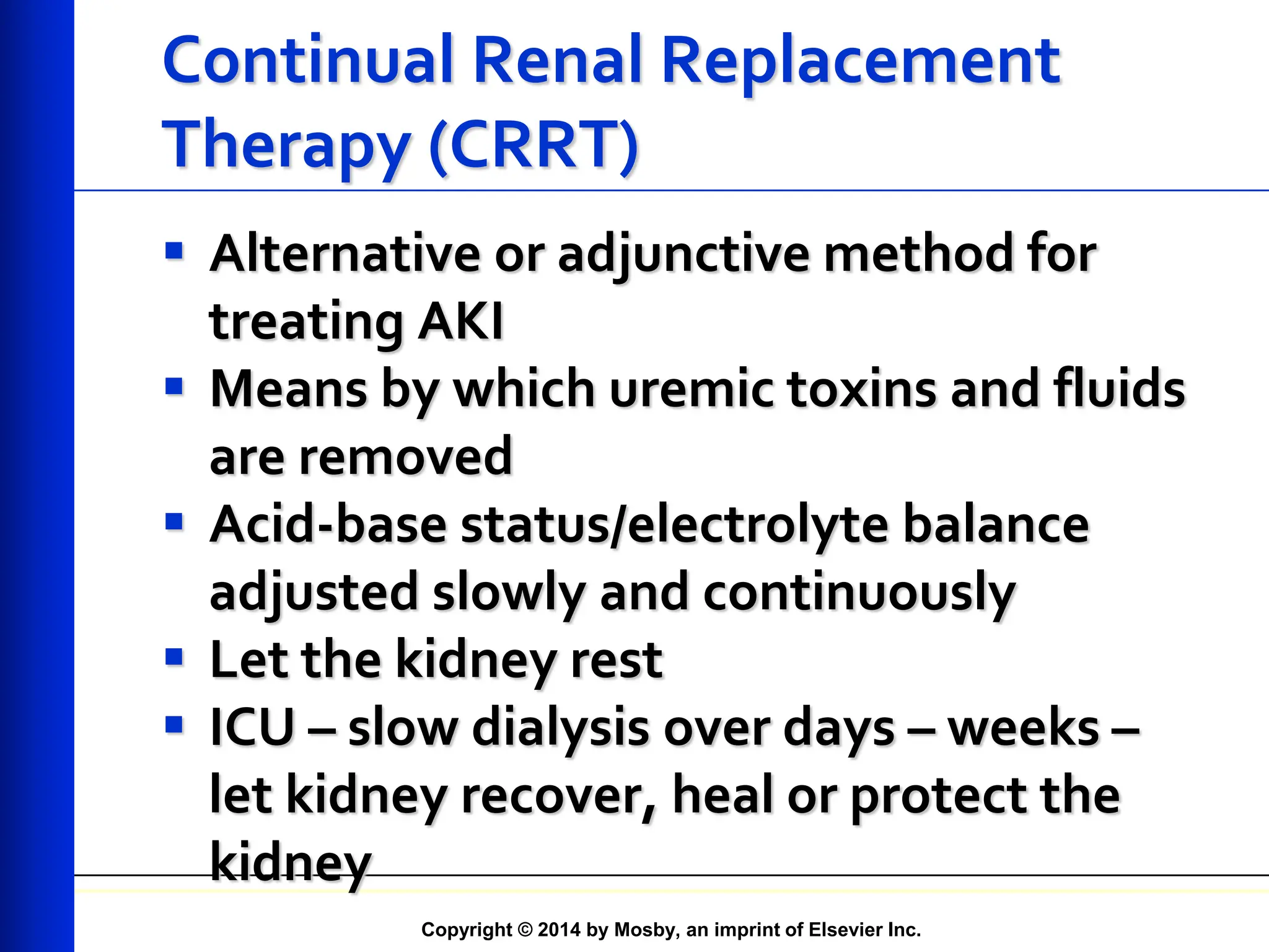 Copyright © 2014 by Mosby, an imprint of Elsevier Inc.
Continual Renal Replacement
Therapy (CRRT)
 Alternative or adjunctive method for
treating AKI
 Means by which uremic toxins and fluids
are removed
 Acid-base status/electrolyte balance
adjusted slowly and continuously
 Let the kidney rest
 ICU – slow dialysis over days – weeks –
let kidney recover, heal or protect the
kidney
 