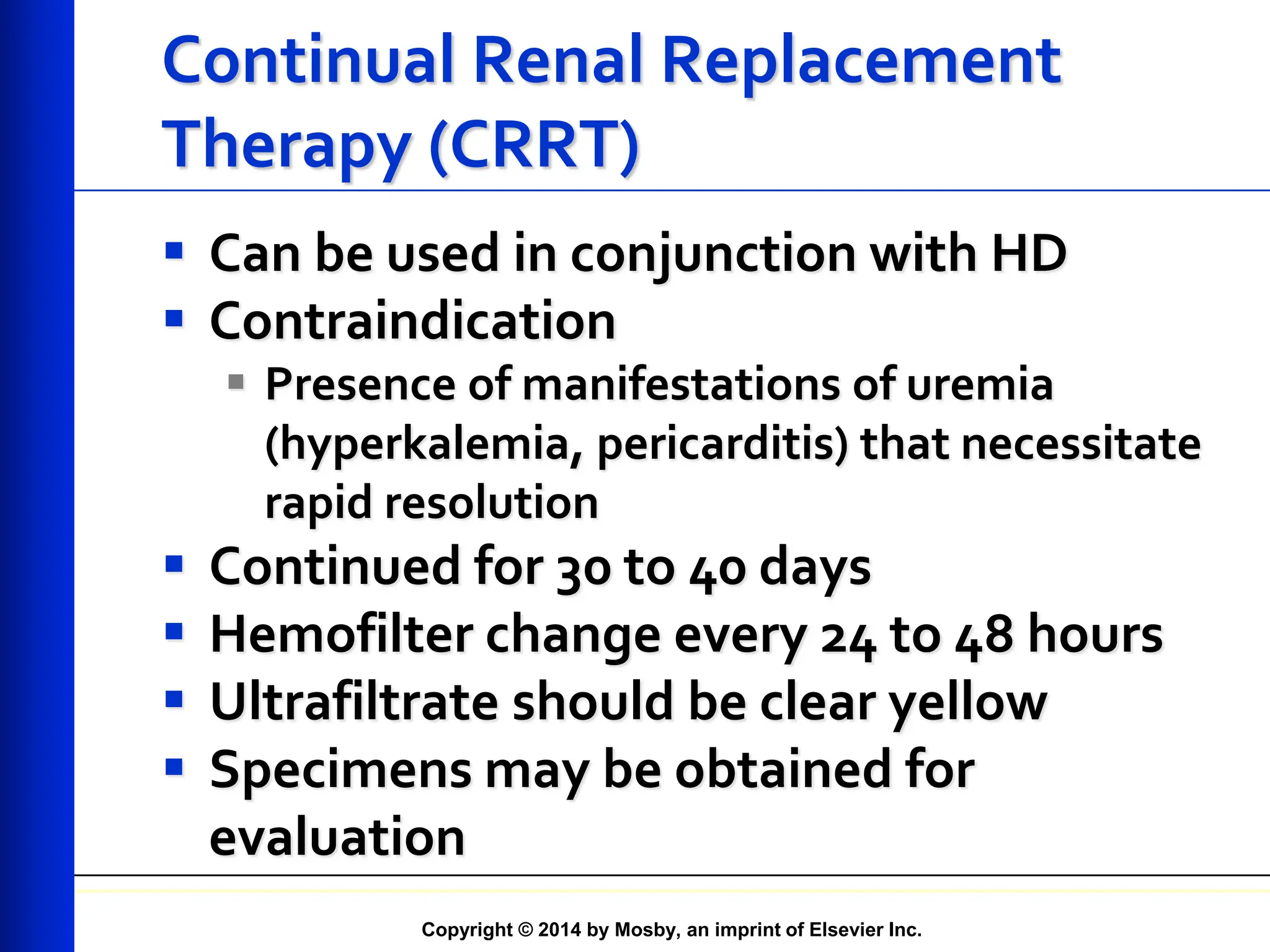 Copyright © 2014 by Mosby, an imprint of Elsevier Inc.
Continual Renal Replacement
Therapy (CRRT)
 Can be used in conjunction with HD
 Contraindication
 Presence of manifestations of uremia
(hyperkalemia, pericarditis) that necessitate
rapid resolution
 Continued for 30 to 40 days
 Hemofilter change every 24 to 48 hours
 Ultrafiltrate should be clear yellow
 Specimens may be obtained for
evaluation
 