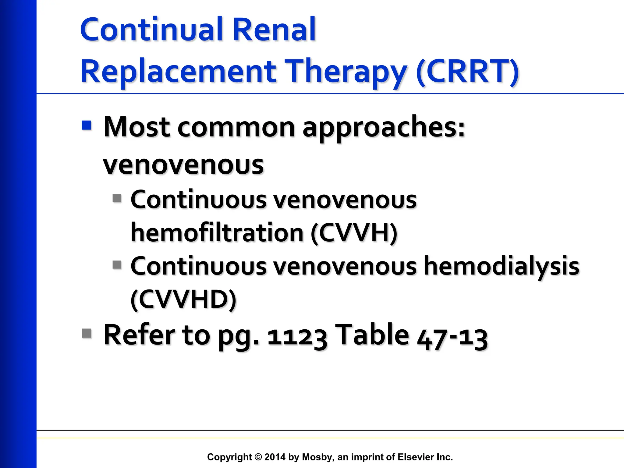 Copyright © 2014 by Mosby, an imprint of Elsevier Inc.
Continual Renal
Replacement Therapy (CRRT)
 Most common approaches:
venovenous
 Continuous venovenous
hemofiltration (CVVH)
 Continuous venovenous hemodialysis
(CVVHD)
 Refer to pg. 1123 Table 47-13
 