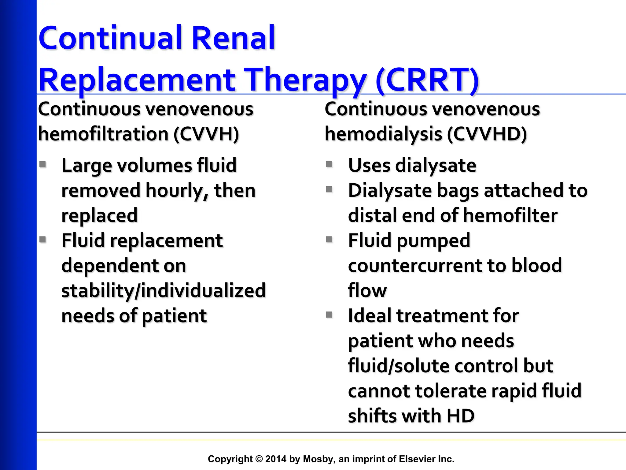 Copyright © 2014 by Mosby, an imprint of Elsevier Inc.
Continual Renal
Replacement Therapy (CRRT)
 Large volumes fluid
removed hourly, then
replaced
 Fluid replacement
dependent on
stability/individualized
needs of patient
Continuous venovenous
hemodialysis (CVVHD)
 Uses dialysate
 Dialysate bags attached to
distal end of hemofilter
 Fluid pumped
countercurrent to blood
flow
 Ideal treatment for
patient who needs
fluid/solute control but
cannot tolerate rapid fluid
shifts with HD
Continuous venovenous
hemofiltration (CVVH)
 