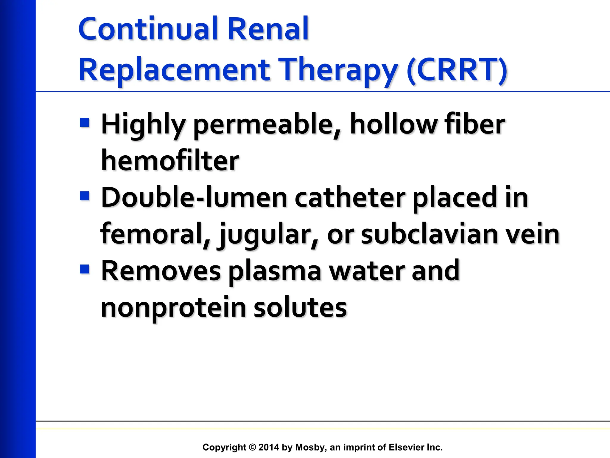 Copyright © 2014 by Mosby, an imprint of Elsevier Inc.
Continual Renal
Replacement Therapy (CRRT)
 Highly permeable, hollow fiber
hemofilter
 Double-lumen catheter placed in
femoral, jugular, or subclavian vein
 Removes plasma water and
nonprotein solutes
 
