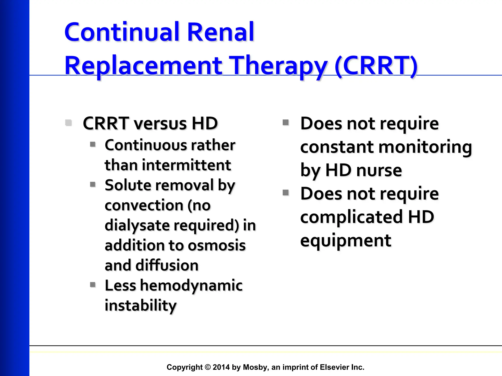 Copyright © 2014 by Mosby, an imprint of Elsevier Inc.
Continual Renal
Replacement Therapy (CRRT)
 CRRT versus HD
 Continuous rather
than intermittent
 Solute removal by
convection (no
dialysate required) in
addition to osmosis
and diffusion
 Less hemodynamic
instability
 Does not require
constant monitoring
by HD nurse
 Does not require
complicated HD
equipment
 