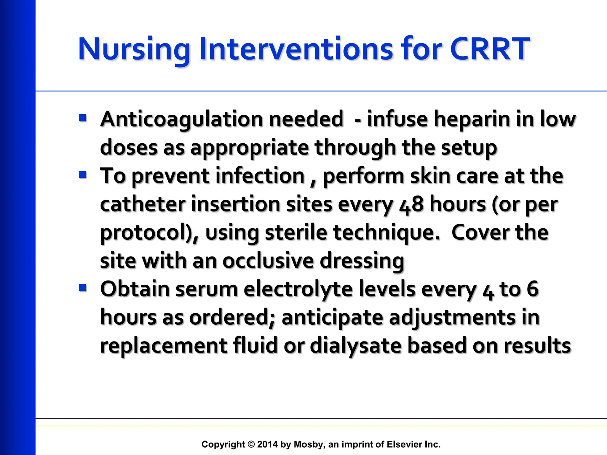 Copyright © 2014 by Mosby, an imprint of Elsevier Inc.
Nursing Interventions for CRRT
 Anticoagulation needed - infuse heparin in low
doses as appropriate through the setup
 To prevent infection , perform skin care at the
catheter insertion sites every 48 hours (or per
protocol), using sterile technique. Cover the
site with an occlusive dressing
 Obtain serum electrolyte levels every 4 to 6
hours as ordered; anticipate adjustments in
replacement fluid or dialysate based on results
 