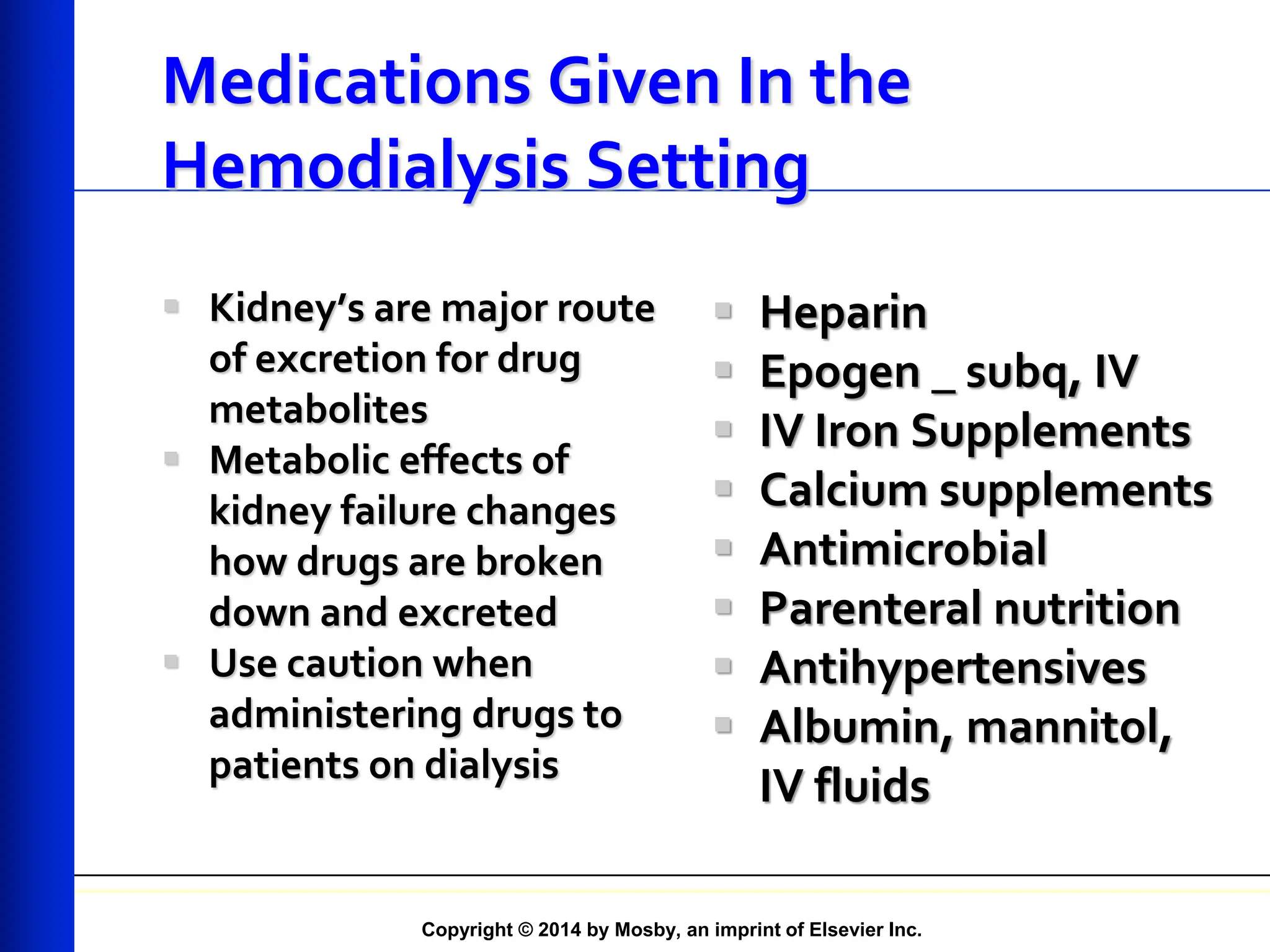 Copyright © 2014 by Mosby, an imprint of Elsevier Inc.
Medications Given In the
Hemodialysis Setting
 Kidney’s are major route
of excretion for drug
metabolites
 Metabolic effects of
kidney failure changes
how drugs are broken
down and excreted
 Use caution when
administering drugs to
patients on dialysis
 Heparin
 Epogen _ subq, IV
 IV Iron Supplements
 Calcium supplements
 Antimicrobial
 Parenteral nutrition
 Antihypertensives
 Albumin, mannitol,
IV fluids
 