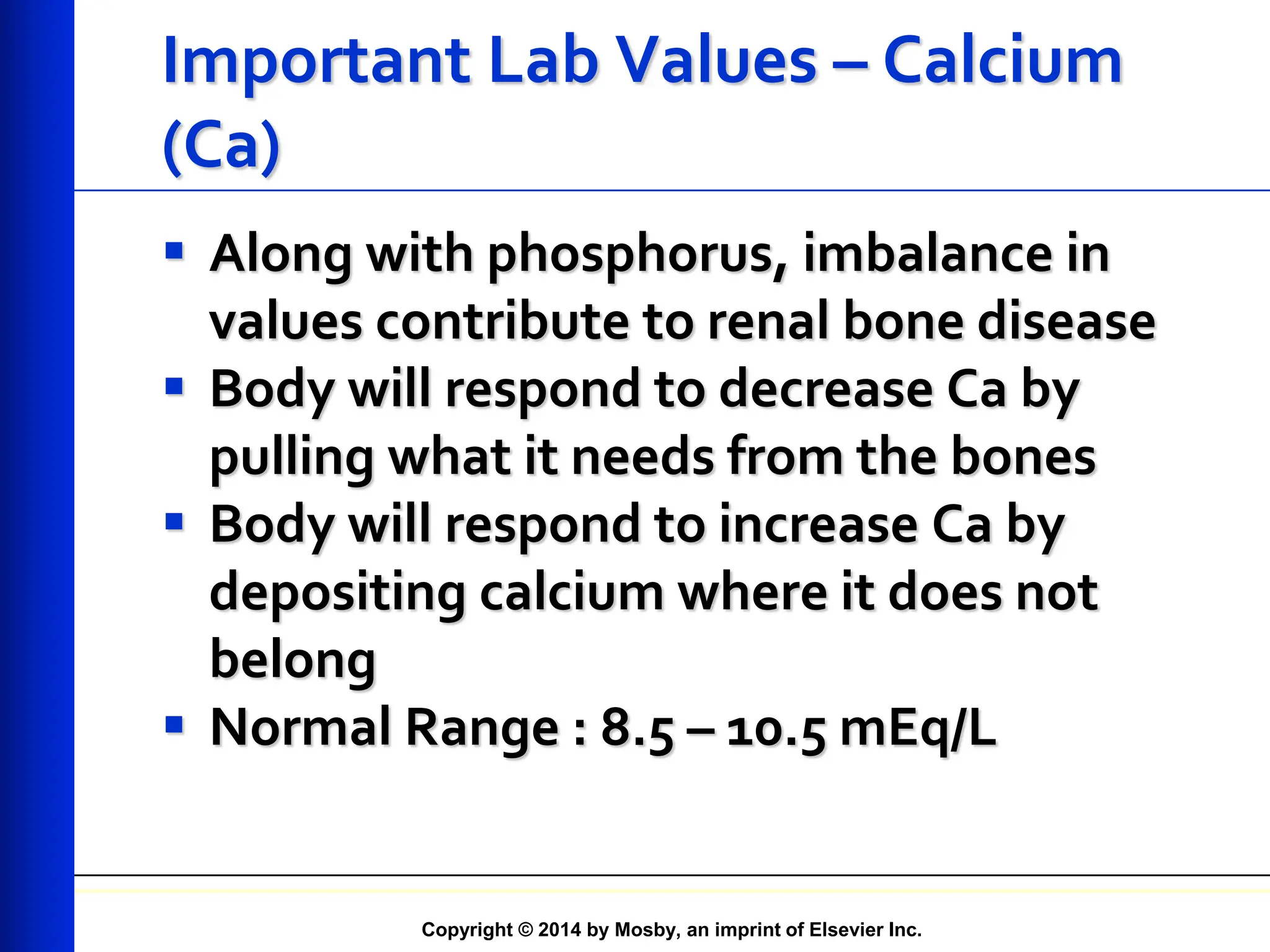 Copyright © 2014 by Mosby, an imprint of Elsevier Inc.
Important Lab Values – Calcium
(Ca)
 Along with phosphorus, imbalance in
values contribute to renal bone disease
 Body will respond to decrease Ca by
pulling what it needs from the bones
 Body will respond to increase Ca by
depositing calcium where it does not
belong
 Normal Range : 8.5 – 10.5 mEq/L
 
