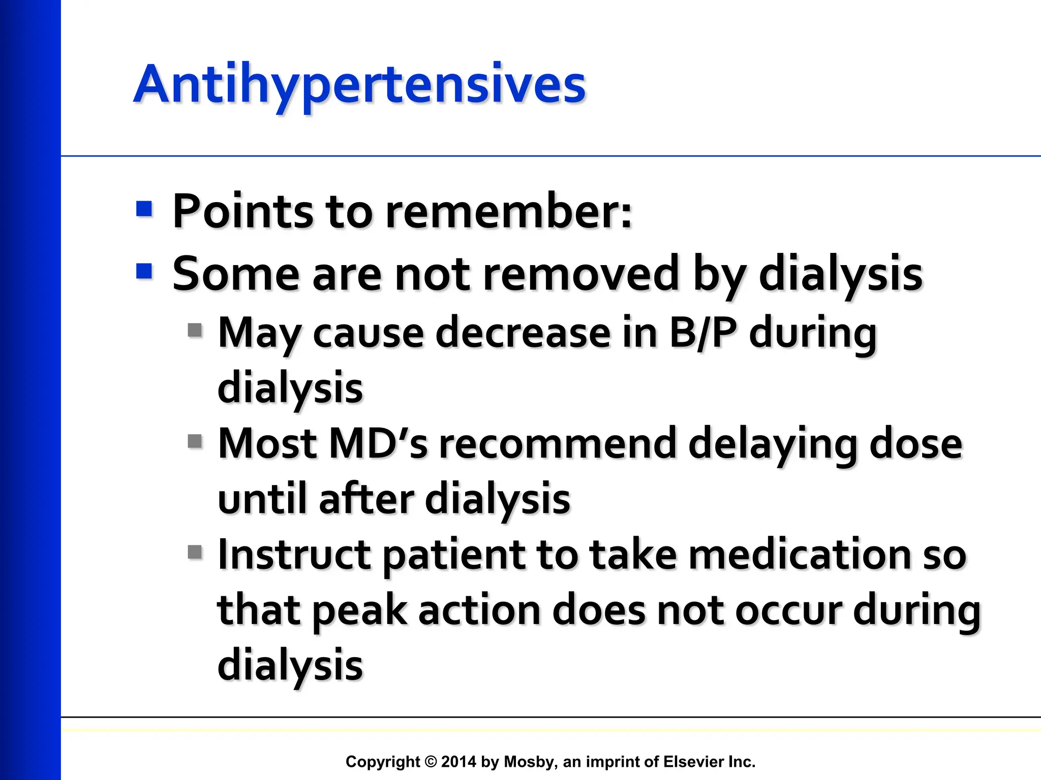 Copyright © 2014 by Mosby, an imprint of Elsevier Inc.
Antihypertensives
 Points to remember:
 Some are not removed by dialysis
 May cause decrease in B/P during
dialysis
 Most MD’s recommend delaying dose
until after dialysis
 Instruct patient to take medication so
that peak action does not occur during
dialysis
 