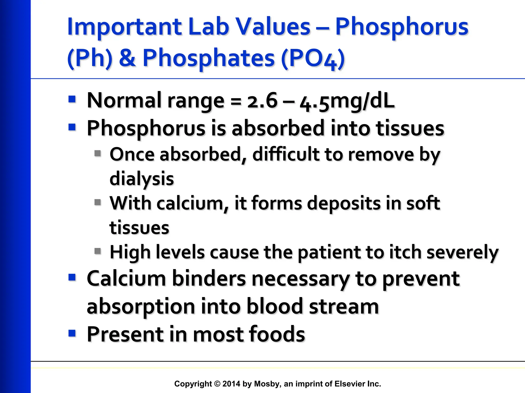 Copyright © 2014 by Mosby, an imprint of Elsevier Inc.
Important Lab Values – Phosphorus
(Ph) & Phosphates (PO4)
 Normal range = 2.6 – 4.5mg/dL
 Phosphorus is absorbed into tissues
 Once absorbed, difficult to remove by
dialysis
 With calcium, it forms deposits in soft
tissues
 High levels cause the patient to itch severely
 Calcium binders necessary to prevent
absorption into blood stream
 Present in most foods
 