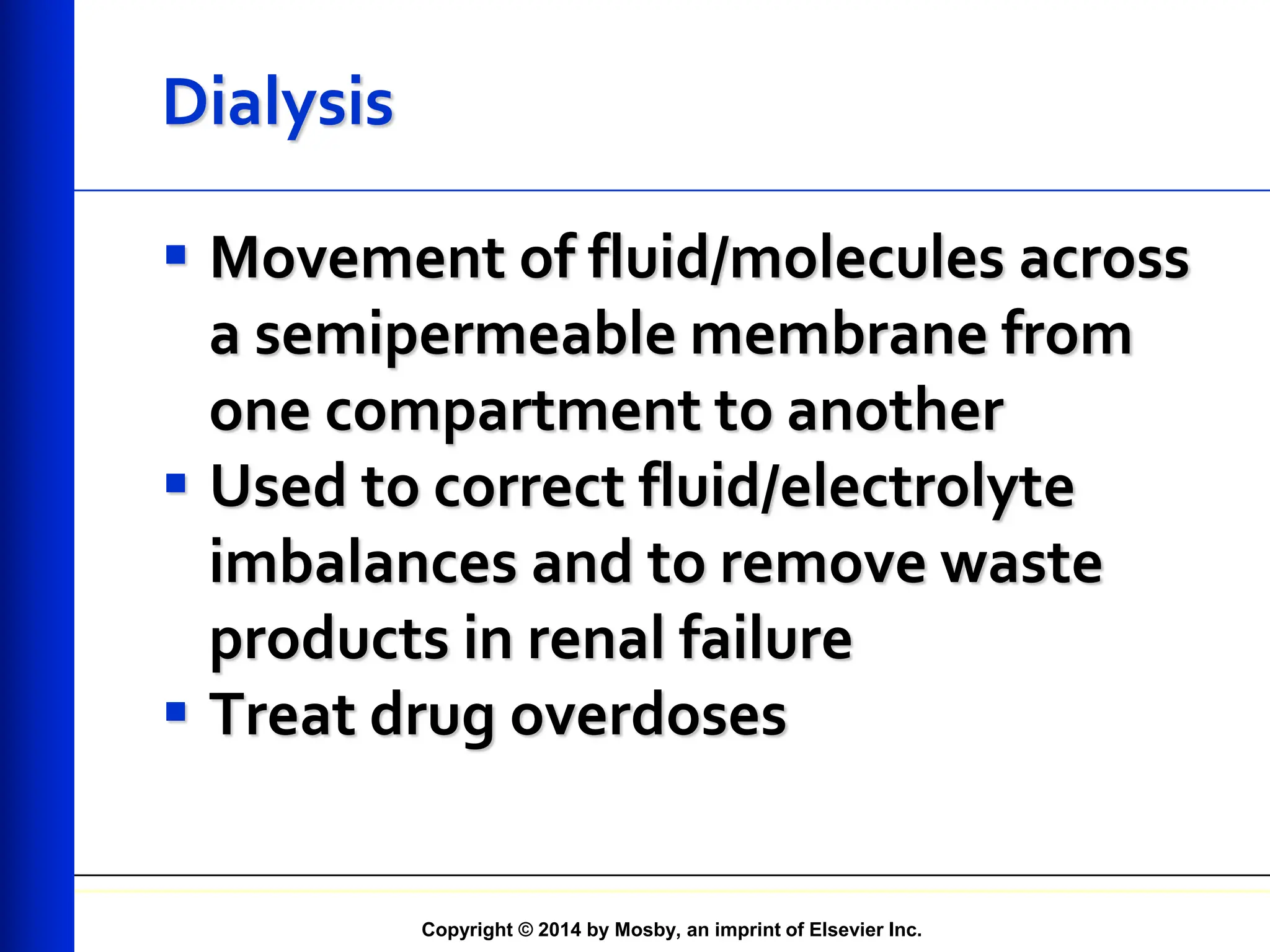 Copyright © 2014 by Mosby, an imprint of Elsevier Inc.
Dialysis
 Movement of fluid/molecules across
a semipermeable membrane from
one compartment to another
 Used to correct fluid/electrolyte
imbalances and to remove waste
products in renal failure
 Treat drug overdoses
 