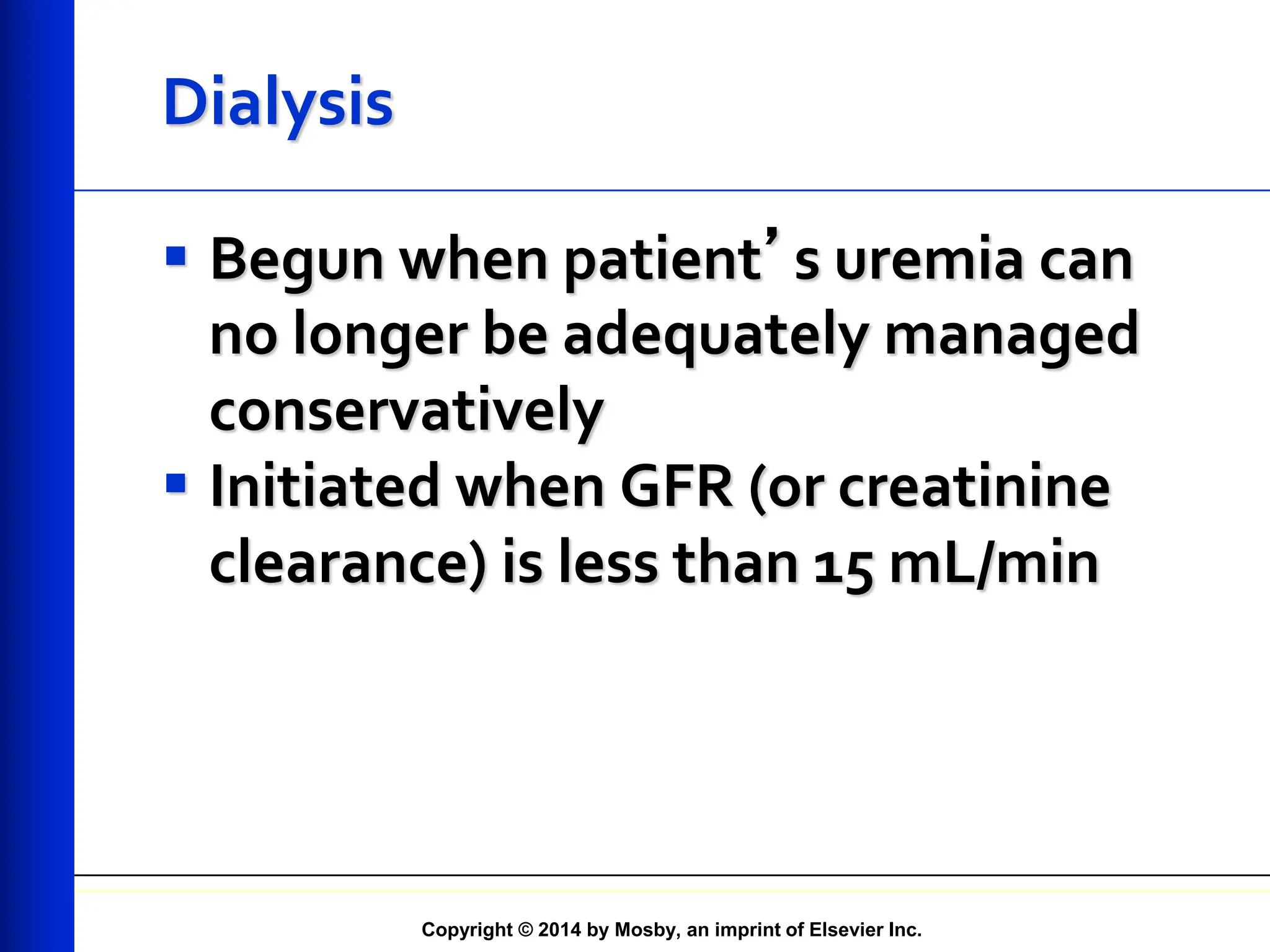 Copyright © 2014 by Mosby, an imprint of Elsevier Inc.
Dialysis
 Begun when patient’s uremia can
no longer be adequately managed
conservatively
 Initiated when GFR (or creatinine
clearance) is less than 15 mL/min
 