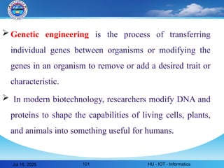  Genetic engineering is the process of transferring
individual genes between organisms or modifying the
genes in an organism to remove or add a desired trait or
characteristic.
 In modern biotechnology, researchers modify DNA and
proteins to shape the capabilities of living cells, plants,
and animals into something useful for humans.
Jul 16, 2025 HU - IOT - Informatics
101
 