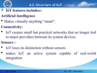 4
4.1. Overview of IoT
 IoT features includes:-
Artificial Intelligence
 Makes virtually anything “smart”.
Connectivity:
 IoT creates small but practical networks that no longer tied
to major providers between its system devices.
Sensors :
 IoT loses its distinction without sensors
 makes IoT an active system capable of real-world
integration
Jul 16, 2025 HU - IOT - Informatics
 