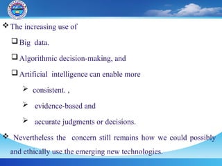 The increasing use of
Big data.
Algorithmic decision-making, and
Artificial intelligence can enable more
 consistent. ,
 evidence-based and
 accurate judgments or decisions.
 Nevertheless the concern still remains how we could possibly
and ethically use the emerging new technologies.
 
