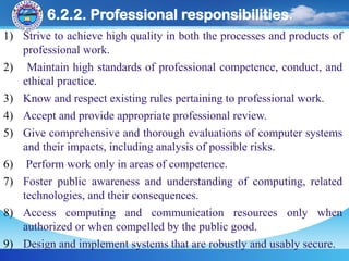 6.2.2. Professional responsibilities.
1) Strive to achieve high quality in both the processes and products of
professional work.
2) Maintain high standards of professional competence, conduct, and
ethical practice.
3) Know and respect existing rules pertaining to professional work.
4) Accept and provide appropriate professional review.
5) Give comprehensive and thorough evaluations of computer systems
and their impacts, including analysis of possible risks.
6) Perform work only in areas of competence.
7) Foster public awareness and understanding of computing, related
technologies, and their consequences.
8) Access computing and communication resources only when
authorized or when compelled by the public good.
9) Design and implement systems that are robustly and usably secure.
 