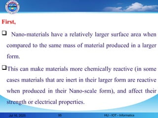 First,
 Nano-materials have a relatively larger surface area when
compared to the same mass of material produced in a larger
form.
This can make materials more chemically reactive (in some
cases materials that are inert in their larger form are reactive
when produced in their Nano-scale form), and affect their
strength or electrical properties.
Jul 16, 2025 HU - IOT - Informatics
95
 