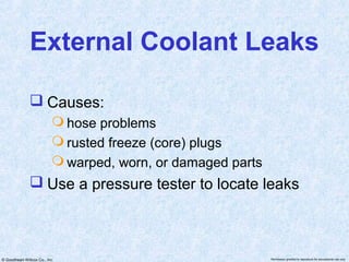 External Coolant Leaks

                Causes:
                            hose problems
                            rusted freeze (core) plugs
                            warped, worn, or damaged parts
                Use a pressure tester to locate leaks



© Goodheart-Willcox Co., Inc.                                 Permission granted to reproduce for educational use only
 