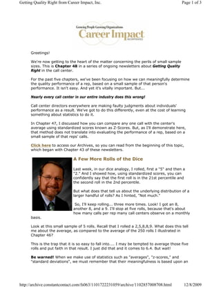 Getting Quality Right from Career Impact, Inc.                                               Page 1 of 3




      Greetings!

      We're now getting to the heart of the matter concerning the perils of small sample
      sizes. This is Chapter 48 in a series of ongoing newsletters about Getting Quality
      Right in the call center.

      For the past five chapters, we've been focusing on how we can meaningfully determine
      the quality performance of a rep, based on a small sample of that person's
      performance. It isn't easy. And yet it's vitally important. But...

      Nearly every call center in our entire industry does this wrong!

      Call center directors everywhere are making faulty judgments about individuals'
      performance as a result. We've got to do this differently, even at the cost of learning
      something about statistics to do it.

      In Chapter 47, I discussed how you can compare any one call with the center's
      average using standardized scores known as Z-Scores. But, as I'll demonstrate here,
      that method does not translate into evaluating the performance of a rep, based on a
      small sample of that reps' calls.

      Click here to access our Archives, so you can read from the beginning of this topic,
      which began with Chapter 43 of these newsletters.

                              A Few More Rolls of the Dice

                              Last week, in our dice analogy, I rolled, first a "5" and then a
                              "2." And I showed how, using standardized scores, you can
                              confidently say that the first roll is in the 21st percentile and
                              the second roll in the 2nd percentile.

                              But what does that tell us about the underlying distribution of a
                              larger handful of rolls? As I hinted, "Not much."

                               So, I'll keep rolling... three more times. Look! I got an 8,
                              another 8, and a 9. I'll stop at five rolls, because that's about
                              how many calls per rep many call centers observe on a monthly
      basis.

      Look at this small sample of 5 rolls. Recall that I rolled a 2,5,8,8,9. What does this tell
      me about the average, as compared to the average of the 250 rolls I illustrated in
      Chapter 46?

      This is the trap that it is so easy to fall into.... I may be tempted to average those five
      rolls and put faith in that result. I just did that and it comes to 6.4. But wait!

      Be warned! When we make use of statistics such as "averages", "z-scores," and
      "standard deviations", we must remember that their meaningfulness is based upon an




http://archive.constantcontact.com/fs063/1101722231059/archive/1102857008708.html             12/8/2009
 