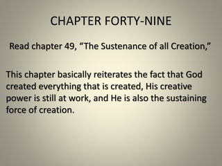 CHAPTER FORTY-NINE 
Read chapter 49, “The Sustenance of all Creation,” 
This chapter basically reiterates the fact that God 
created everything that is created, His creative 
power is still at work, and He is also the sustaining 
force of creation. 
