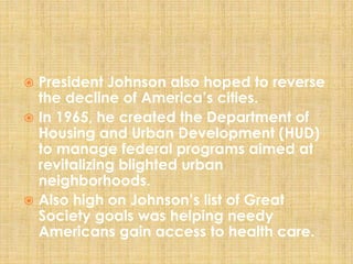  President Johnson also hoped to reverse
the decline of America’s cities.
 In 1965, he created the Department of
Housing and Urban Development (HUD)
to manage federal programs aimed at
revitalizing blighted urban
neighborhoods.
 Also high on Johnson’s list of Great
Society goals was helping needy
Americans gain access to health care.
 