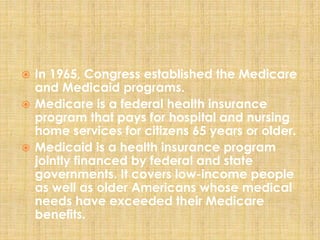  In 1965, Congress established the Medicare
and Medicaid programs.
 Medicare is a federal health insurance
program that pays for hospital and nursing
home services for citizens 65 years or older.
 Medicaid is a health insurance program
jointly financed by federal and state
governments. It covers low-income people
as well as older Americans whose medical
needs have exceeded their Medicare
benefits.
 