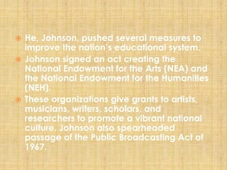 He, Johnson, pushed several measures to
improve the nation’s educational system.
 Johnson signed an act creating the
National Endowment for the Arts (NEA) and
the National Endowment for the Humanities
(NEH).
 These organizations give grants to artists,
musicians, writers, scholars, and
researchers to promote a vibrant national
culture. Johnson also spearheaded
passage of the Public Broadcasting Act of
1967.
 