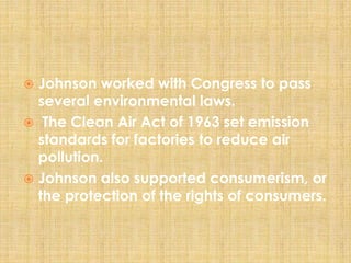  Johnson worked with Congress to pass
several environmental laws.
 The Clean Air Act of 1963 set emission
standards for factories to reduce air
pollution.
 Johnson also supported consumerism, or
the protection of the rights of consumers.
 