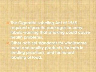  The Cigarette Labeling Act of 1965
required cigarette packages to carry
labels warning that smoking could cause
health problems.
 Other acts set standards for wholesome
meat and poultry products, for truth in
lending practices, and for honest
labeling of food.
 