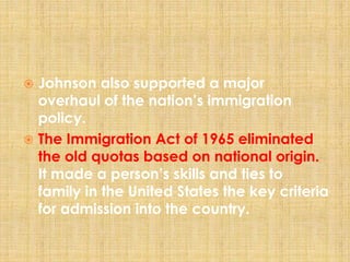  Johnson also supported a major
overhaul of the nation’s immigration
policy.
 The Immigration Act of 1965 eliminated
the old quotas based on national origin.
It made a person’s skills and ties to
family in the United States the key criteria
for admission into the country.
 