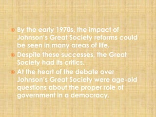  By the early 1970s, the impact of
Johnson’s Great Society reforms could
be seen in many areas of life.
 Despite these successes, the Great
Society had its critics.
 At the heart of the debate over
Johnson’s Great Society were age-old
questions about the proper role of
government in a democracy.
 