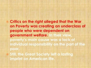  Critics on the right alleged that the War
on Poverty was creating an underclass of
people who were dependent on
government welfare. In their view,
poverty’s main cause was a lack of
individual responsibility on the part of the
poor.
 Still, the Great Society left a lasting
imprint on American life.
 