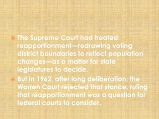  The Supreme Court had treated
reapportionment—redrawing voting
district boundaries to reflect population
changes—as a matter for state
legislatures to decide.
 But in 1962, after long deliberation, the
Warren Court rejected that stance, ruling
that reapportionment was a question for
federal courts to consider.
 