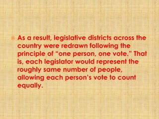  As a result, legislative districts across the
country were redrawn following the
principle of “one person, one vote.” That
is, each legislator would represent the
roughly same number of people,
allowing each person’s vote to count
equally.
 