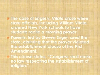  The case of Engel v. Vitale arose when
state officials, including William Vitale,
ordered New York schools to have
students recite a morning prayer.
 Parents, led by Steven Engel, sued the
state, claiming that the prayer violated
the establishment clause of the First
Amendment.
 This clause states, “Congress shall make
no law respecting the establishment of
religion.”
 