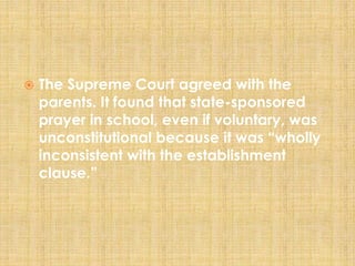  The Supreme Court agreed with the
parents. It found that state-sponsored
prayer in school, even if voluntary, was
unconstitutional because it was “wholly
inconsistent with the establishment
clause.”
 