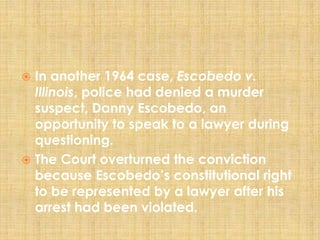  In another 1964 case, Escobedo v.
Illinois, police had denied a murder
suspect, Danny Escobedo, an
opportunity to speak to a lawyer during
questioning.
 The Court overturned the conviction
because Escobedo’s constitutional right
to be represented by a lawyer after his
arrest had been violated.
 
