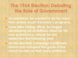  As president, he wanted to do far more
than simply enact Kennedy’s programs.
 Soon after taking office, he began
developing an ambitious vision for his
own presidency, should he win
reelection the following year.
 As the election campaign continued,
Democrats adopted the goals of the
Great Society as their party platform.
 