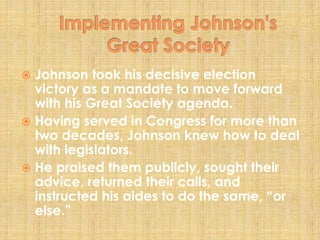  Johnson took his decisive election
victory as a mandate to move forward
with his Great Society agenda.
 Having served in Congress for more than
two decades, Johnson knew how to deal
with legislators.
 He praised them publicly, sought their
advice, returned their calls, and
instructed his aides to do the same, “or
else.”
 