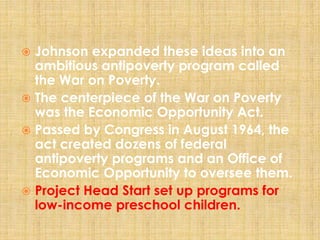  Johnson expanded these ideas into an
ambitious antipoverty program called
the War on Poverty.
 The centerpiece of the War on Poverty
was the Economic Opportunity Act.
 Passed by Congress in August 1964, the
act created dozens of federal
antipoverty programs and an Office of
Economic Opportunity to oversee them.
 Project Head Start set up programs for
low-income preschool children.
 