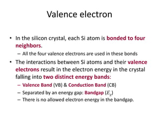 Valence electron
• In the silicon crystal, each Si atom is bonded to four
neighbors.
– All the four valence electrons are used in these bonds
• The interactions between Si atoms and their valence
electrons result in the electron energy in the crystal
falling into two distinct energy bands:
– Valence Band (VB) & Conduction Band (CB)
– Separated by an energy gap: Bandgap (Eg)
– There is no allowed electron energy in the bandgap.
 