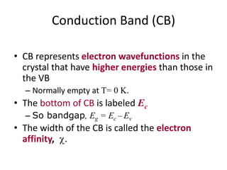 Conduction Band (CB)
• CB represents electron wavefunctions in the
crystal that have higher energies than those in
the VB
– Normally empty at T= 0 K.
• The bottom of CB is labeled Ec
– So bandgap, Eg = Ec – Ev
• The width of the CB is called the electron
affinity, .
 