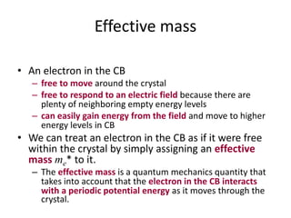 Effective mass
• An electron in the CB
– free to move around the crystal
– free to respond to an electric field because there are
plenty of neighboring empty energy levels
– can easily gain energy from the field and move to higher
energy levels in CB
• We can treat an electron in the CB as if it were free
within the crystal by simply assigning an effective
mass me* to it.
– The effective mass is a quantum mechanics quantity that
takes into account that the electron in the CB interacts
with a periodic potential energy as it moves through the
crystal.
 